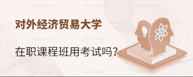 對外經濟貿易大學在職課程培訓班用考試嗎 對外經濟貿易大學在職課程培訓班用考試嗎