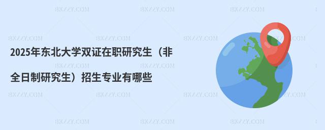 2025年東北大學雙證在職研究生(非全日制研究生)招生專業有哪些