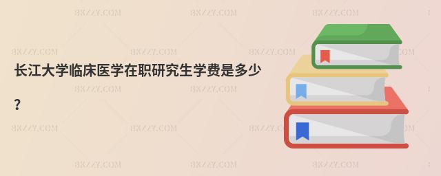 長江大學臨床醫學在職研究生學費是多少?