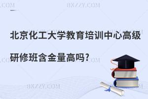 北京化工大學教育培訓中心高級研修班含金量高嗎?