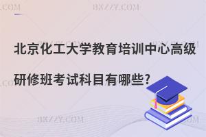 北京化工大學教育培訓中心高級研修班考試科目有哪些?