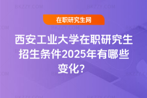 西安工業大學在職研究生招生條件2025年有哪些變化？