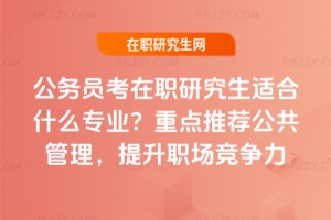 公務員考在職研究生適合什么專業？重點推薦公共管理，提升職場競爭力