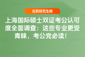 上海國際碩士雙證考公認可度全面調查：這些專業更受青睞，考公黨必讀！